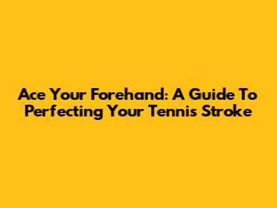 Ace Your Forehand: A Guide To Perfecting Your Tennis Stroke
