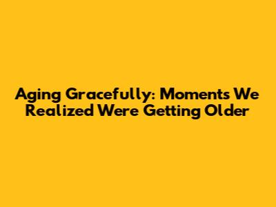 Aging Gracefully: Moments We Realized We're Getting Older