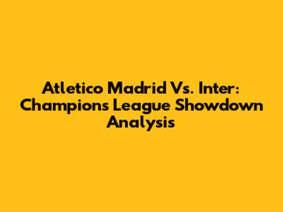 Atletico Madrid Vs. Inter: Champions League Showdown Analysis