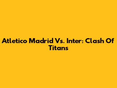 Atletico Madrid Vs. Inter: Clash Of Titans