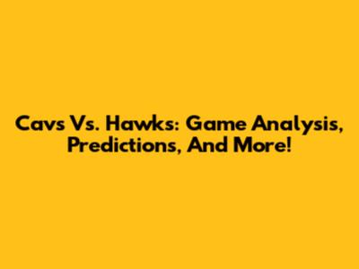 Cavs Vs. Hawks: Game Analysis, Predictions, And More!