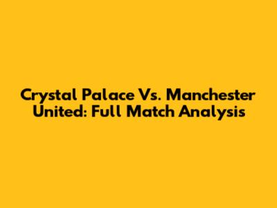 Crystal Palace Vs. Manchester United: Full Match Analysis