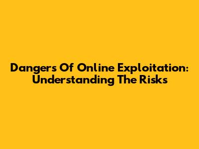 Dangers Of Online Exploitation: Understanding The Risks