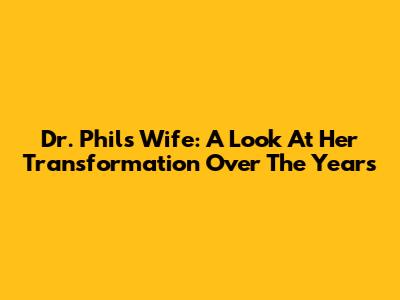 Dr. Phil's Wife: A Look At Her Transformation Over The Years