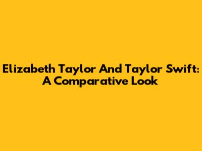 Elizabeth Taylor And Taylor Swift: A Comparative Look