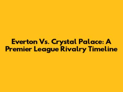 Everton Vs. Crystal Palace: A Premier League Rivalry Timeline