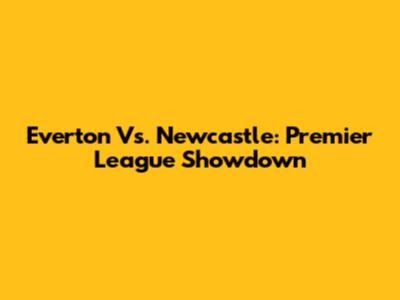 Everton Vs. Newcastle: Premier League Showdown