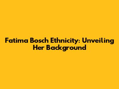 Fatima Bosch Ethnicity: Unveiling Her Background