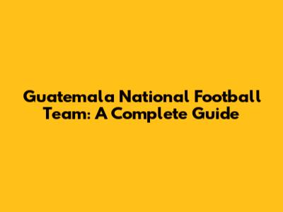 Guatemala National Football Team: A Complete Guide