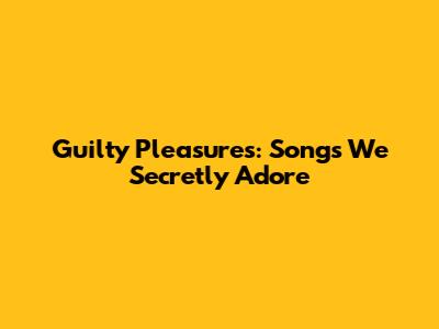 Guilty Pleasures: Songs We Secretly Adore