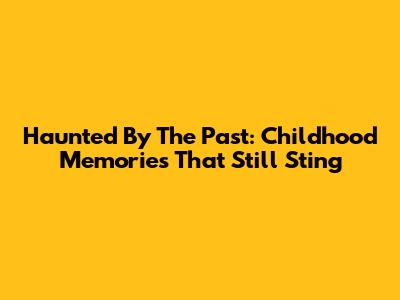 Haunted By The Past: Childhood Memories That Still Sting