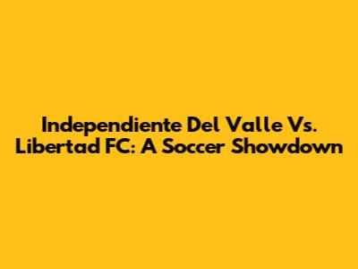 Independiente Del Valle Vs. Libertad FC: A Soccer Showdown