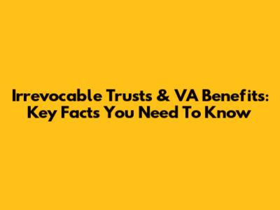 Irrevocable Trusts & VA Benefits: Key Facts You Need To Know