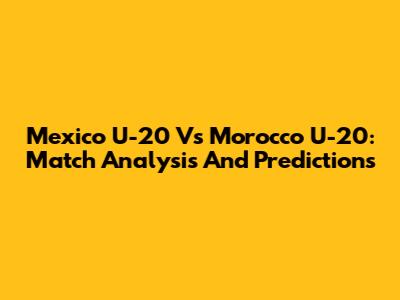 Mexico U-20 Vs Morocco U-20: Match Analysis And Predictions