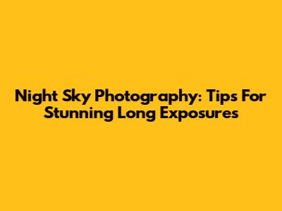 Night Sky Photography: Tips For Stunning Long Exposures