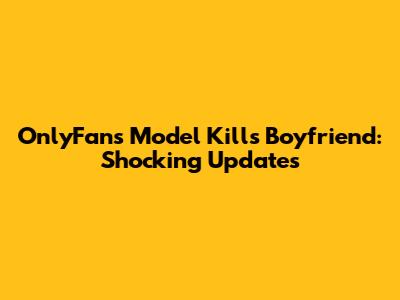 OnlyFans Model Kills Boyfriend: Shocking Updates