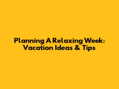 Planning A Relaxing Week: Vacation Ideas & Tips