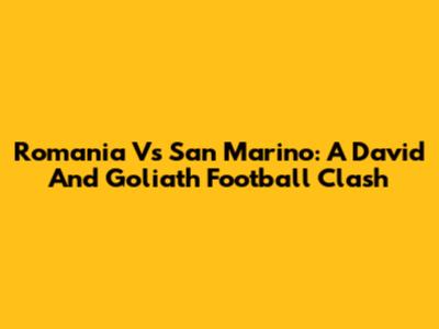 Romania Vs San Marino: A David And Goliath Football Clash