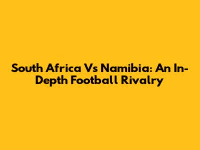 South Africa Vs Namibia: An In-Depth Football Rivalry
