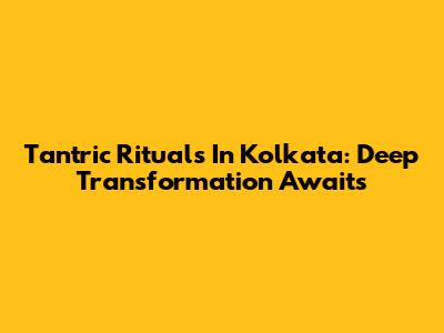 Tantric Rituals In Kolkata: Deep Transformation Awaits