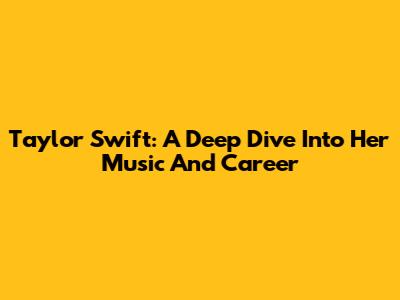 Taylor Swift: A Deep Dive Into Her Music And Career