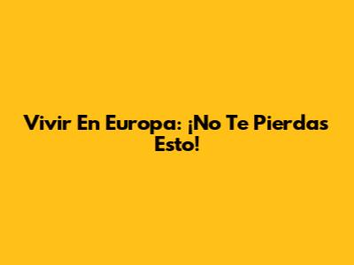 Vivir En Europa: ¡No Te Pierdas Esto!